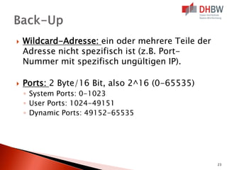 



Wildcard-Adresse: ein oder mehrere Teile der
Adresse nicht spezifisch ist (z.B. PortNummer mit spezifisch ungültigen IP).
Ports: 2 Byte/16 Bit, also 2^16 (0-65535)
◦ System Ports: 0-1023
◦ User Ports: 1024-49151
◦ Dynamic Ports: 49152-65535

23

 