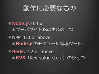 ˱Ҫʤ

! Node.js ?0.4.x
  ! ?`ХJSΌgװ?һ
! ?NPM ?1.0 ?or ?above
   ! Node.jsΥ⥸`ĩ`
! Redis ?2.2 ?or ?above
  ! ?KVSKey-\??value ?storeΤҤȤ

                 17
 