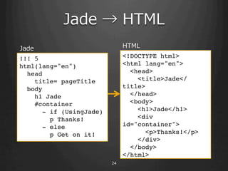 Jade ? ?HTML
Jade                            HTML
!!! 5!                          <!DOCTYPE html>!
html(lang="en")!                <html lang="en">!
  head!                           <head>!
    title= pageTitle!               <title>Jade</
  body!                         title>!
    h1 Jade !                     </head>!
    #container!                   <body>!
       - if (UsingJade)!            <h1>Jade</h1>!
         p Thanks!!                 <div
       - else!                  id="container">!
         p Get on it!!                <p>Thanks!</p>!
  ! ! ! ! !!                        </div>!
  ! ! ! !!                        </body>!
                                </html> ! !!
                           24
 