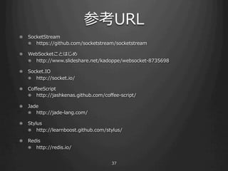 οURL
!   SocketStream
    ! ? https://github.com/socketstream/socketstream

!   ±ǳ٤ȤϤ
    ! ? http://www.slideshare.net/kadoppe/websocket-\??8735698

!   Socket.IO
    ! ? http://socket.io/

!   Co?eeScript
    ! ? http://jashkenas.github.com/co?ee-\??script/

! ? Jade
    ! ? http://jade-\??lang.com/

! ? Stylus
    ! ? http://learnboost.github.com/stylus/

!   Redis
    ! ? http://redis.io/


                                         37
 