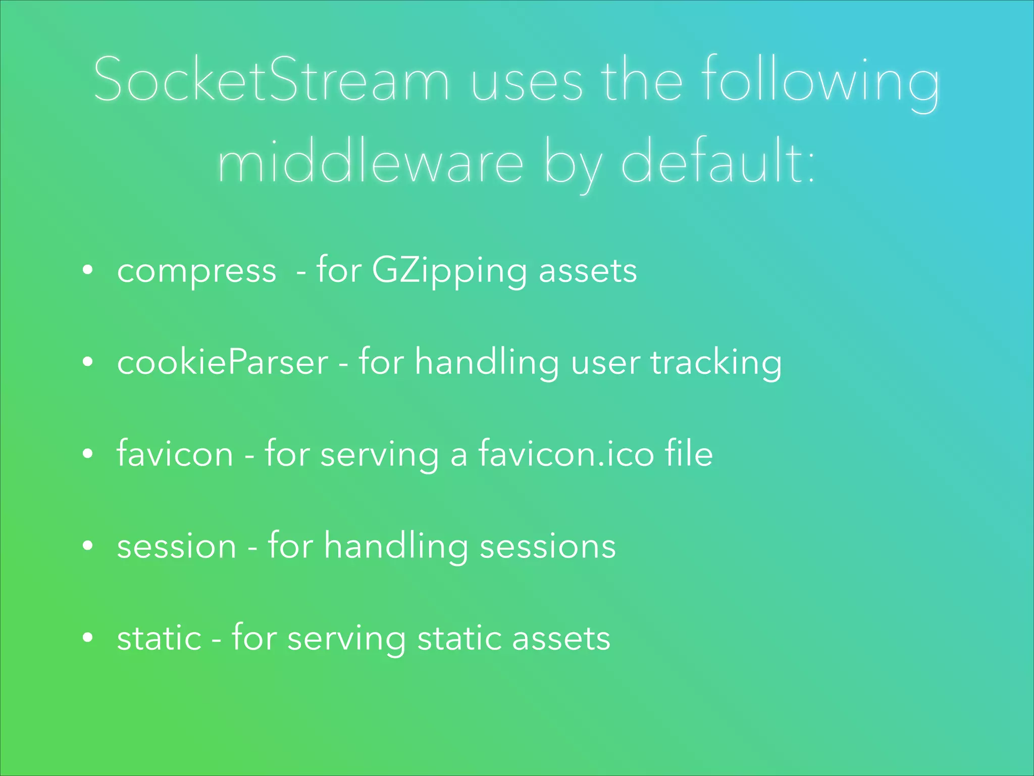 SocketStream uses the following
middleware by default:
•

compress - for GZipping assets

•

cookieParser - for handling user tracking

•

favicon - for serving a favicon.ico ﬁle

•

session - for handling sessions

•

static - for serving static assets

 