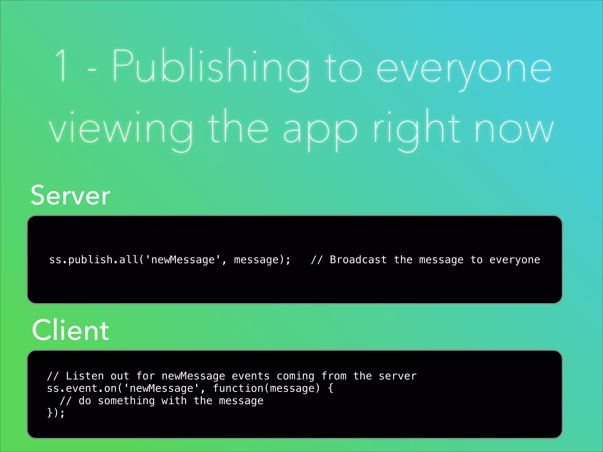 1 - Publishing to everyone
viewing the app right now
Server
ss.publish.all('newMessage', message);

// Broadcast the message to everyone

Client
// Listen out for newMessage events coming from the server
ss.event.on('newMessage', function(message) {
// do something with the message
});

 