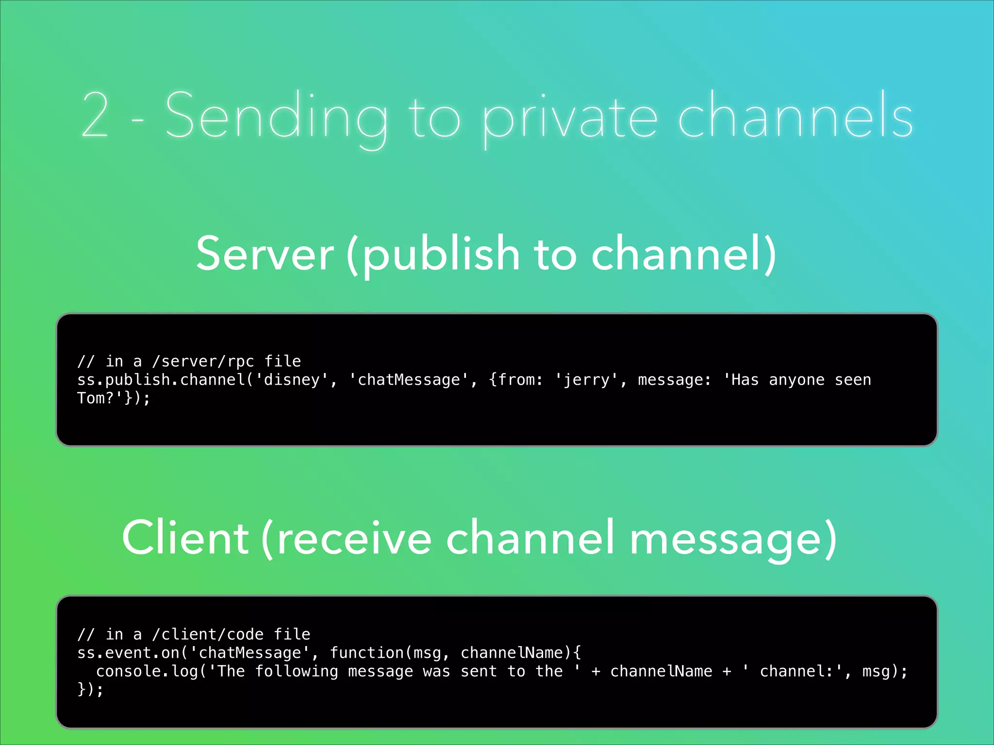 2 - Sending to private channels
Server (publish to channel)
// in a /server/rpc file
ss.publish.channel('disney', 'chatMessage', {from: 'jerry', message: 'Has anyone seen
Tom?'});

Client (receive channel message)
// in a /client/code file
ss.event.on('chatMessage', function(msg, channelName){
console.log('The following message was sent to the ' + channelName + ' channel:', msg);
});

 