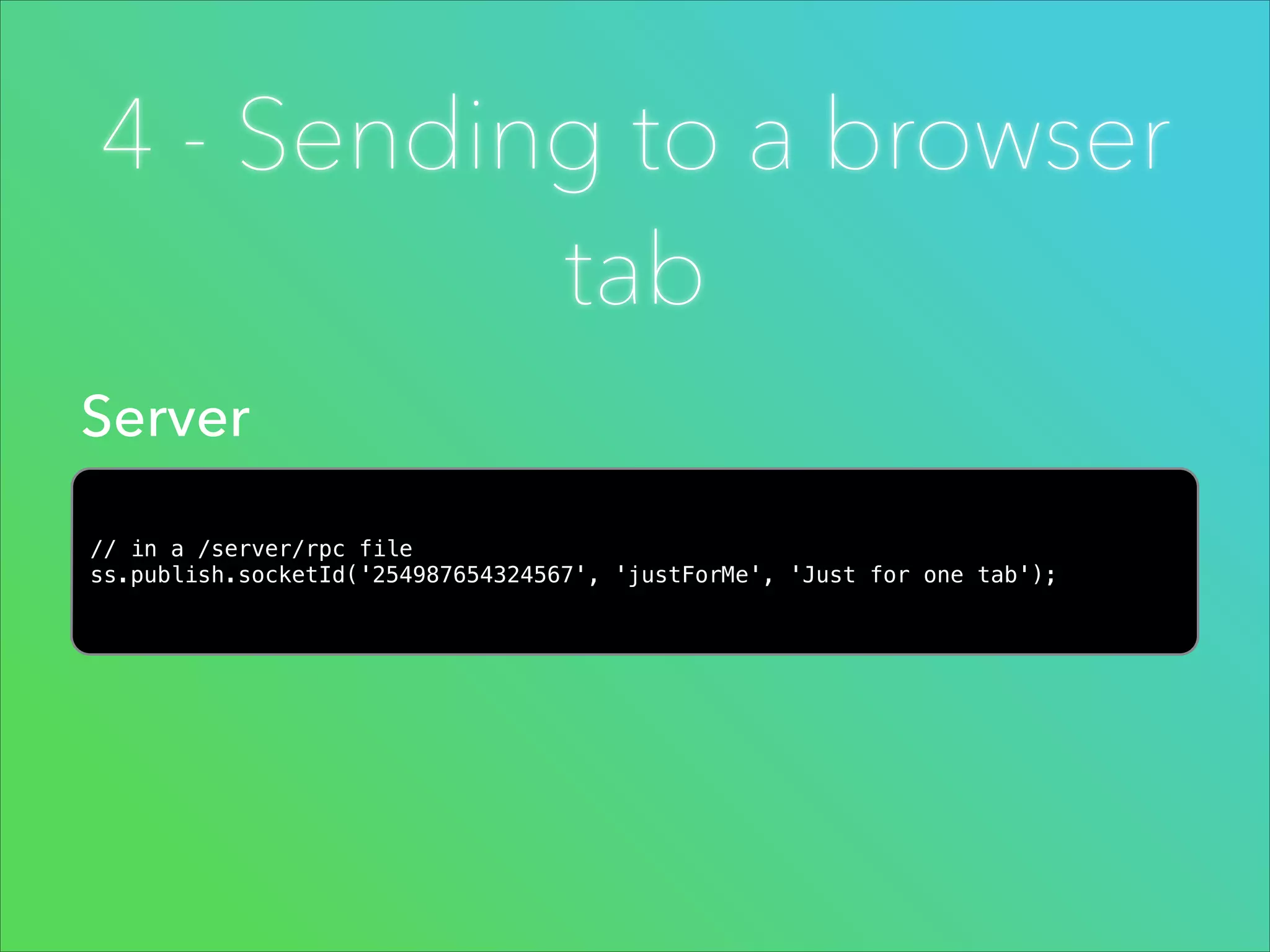 4 - Sending to a browser
tab
Server
// in a /server/rpc file
ss.publish.socketId('254987654324567', 'justForMe', 'Just for one tab');

 