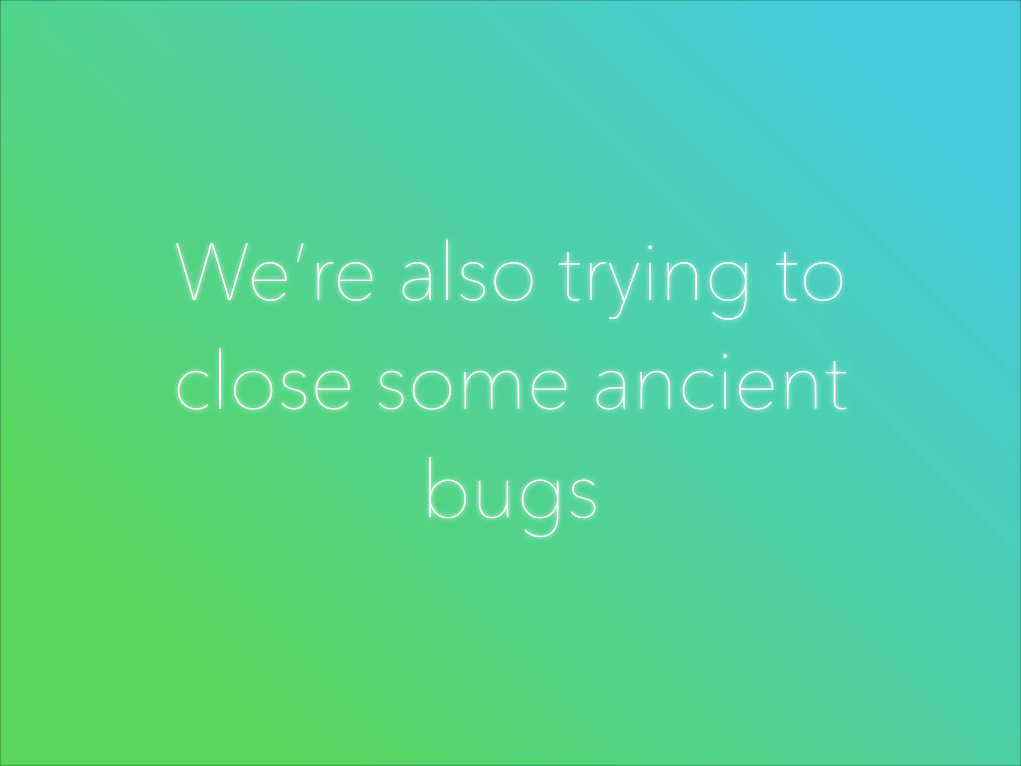We’re also trying to
close some ancient
bugs

 