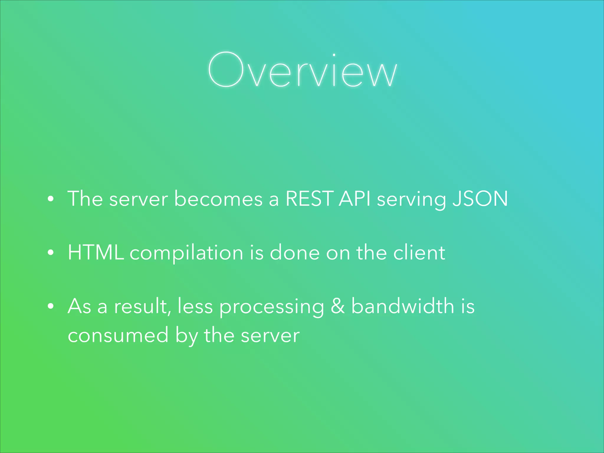 Overview
•

The server becomes a REST API serving JSON

•

HTML compilation is done on the client

•

As a result, less processing & bandwidth is
consumed by the server

 