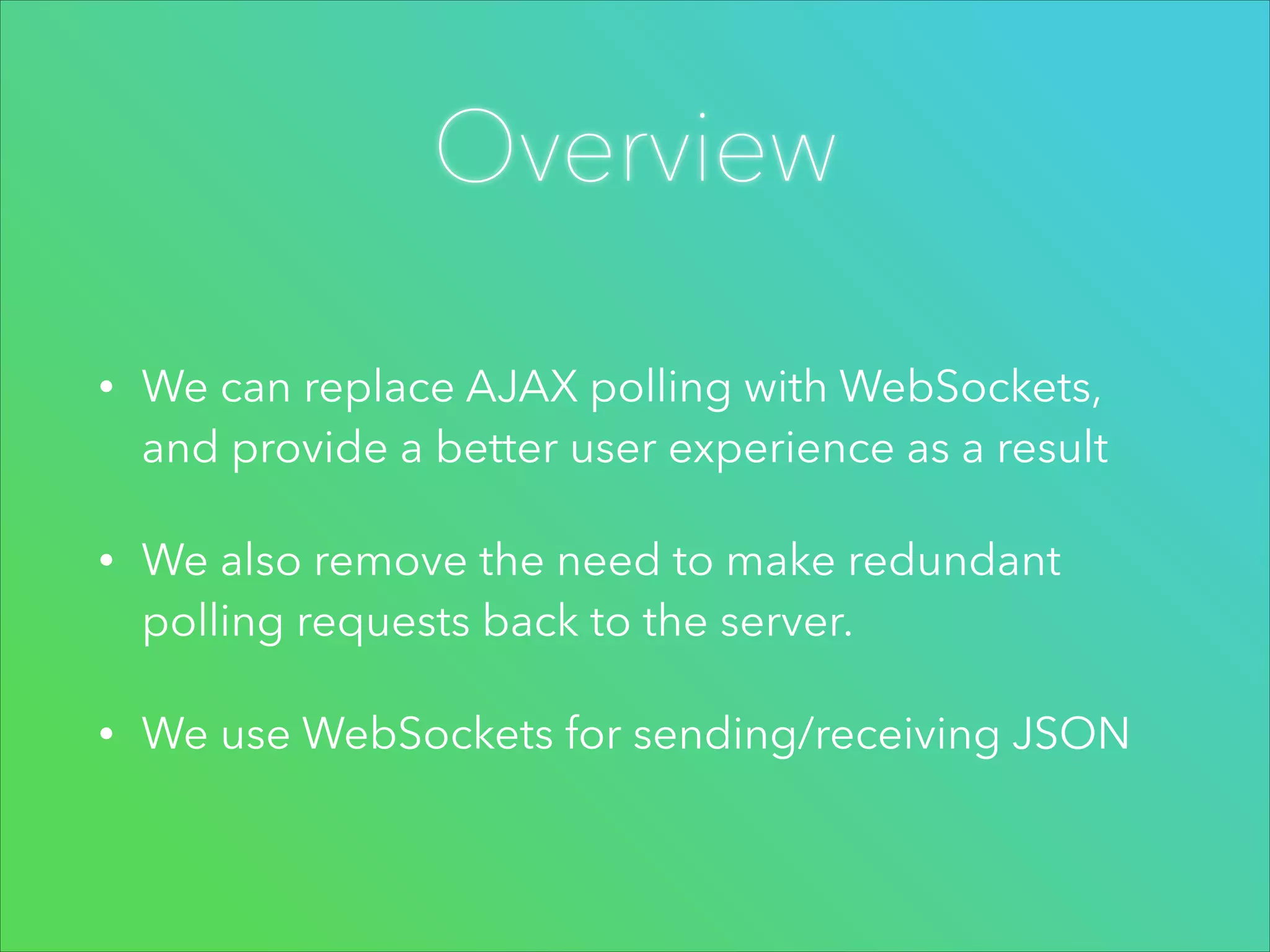 Overview
•

We can replace AJAX polling with WebSockets,
and provide a better user experience as a result

•

We also remove the need to make redundant
polling requests back to the server.

•

We use WebSockets for sending/receiving JSON

 