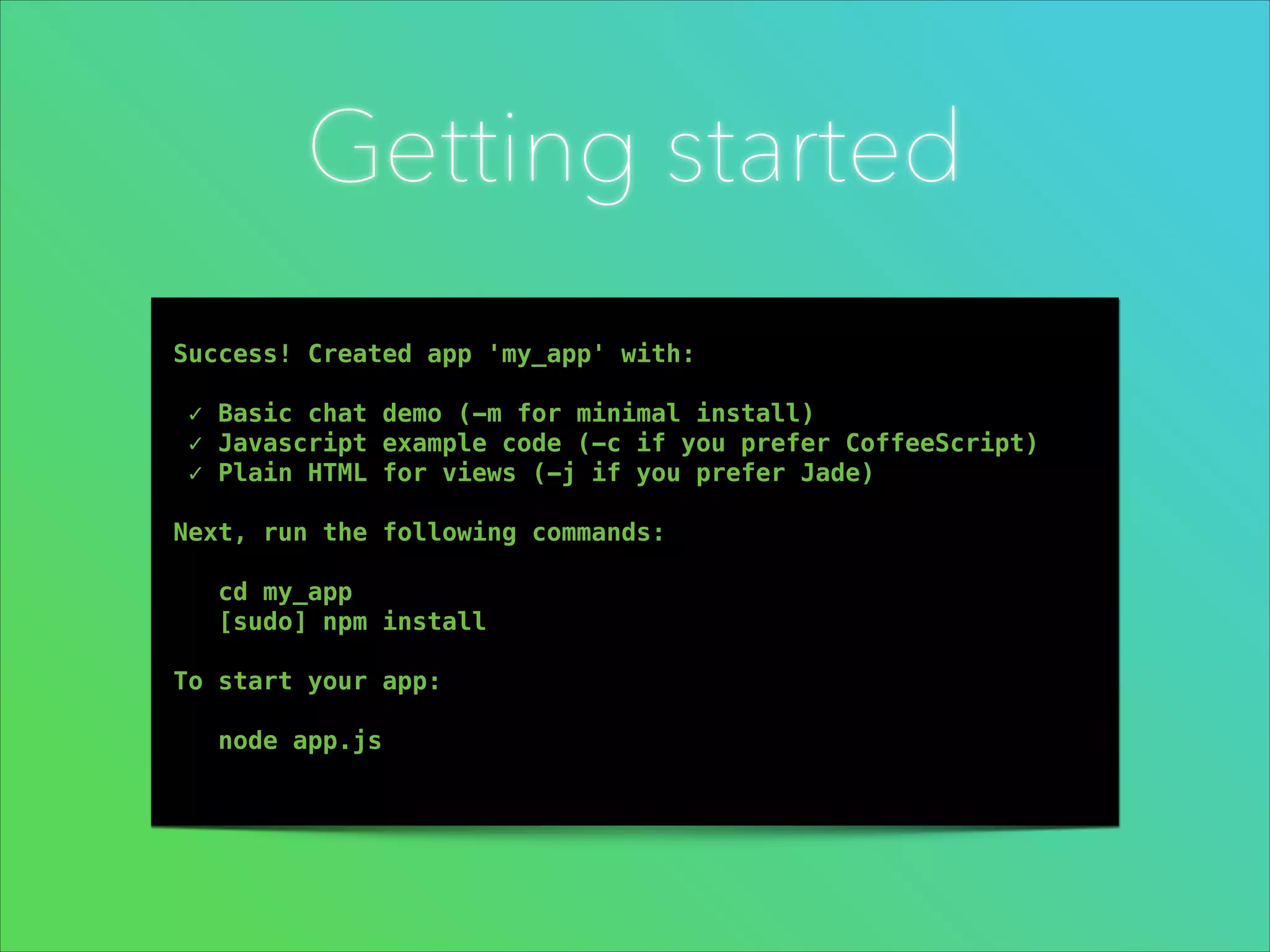Getting started
!

!
!
!

Success! Created app 'my_app' with:
✓ Basic chat demo (-m for minimal install)
✓ Javascript example code (-c if you prefer CoffeeScript)
✓ Plain HTML for views (-j if you prefer Jade)
Next, run the following commands:
cd my_app
[sudo] npm install
To start your app:
node app.js 

 