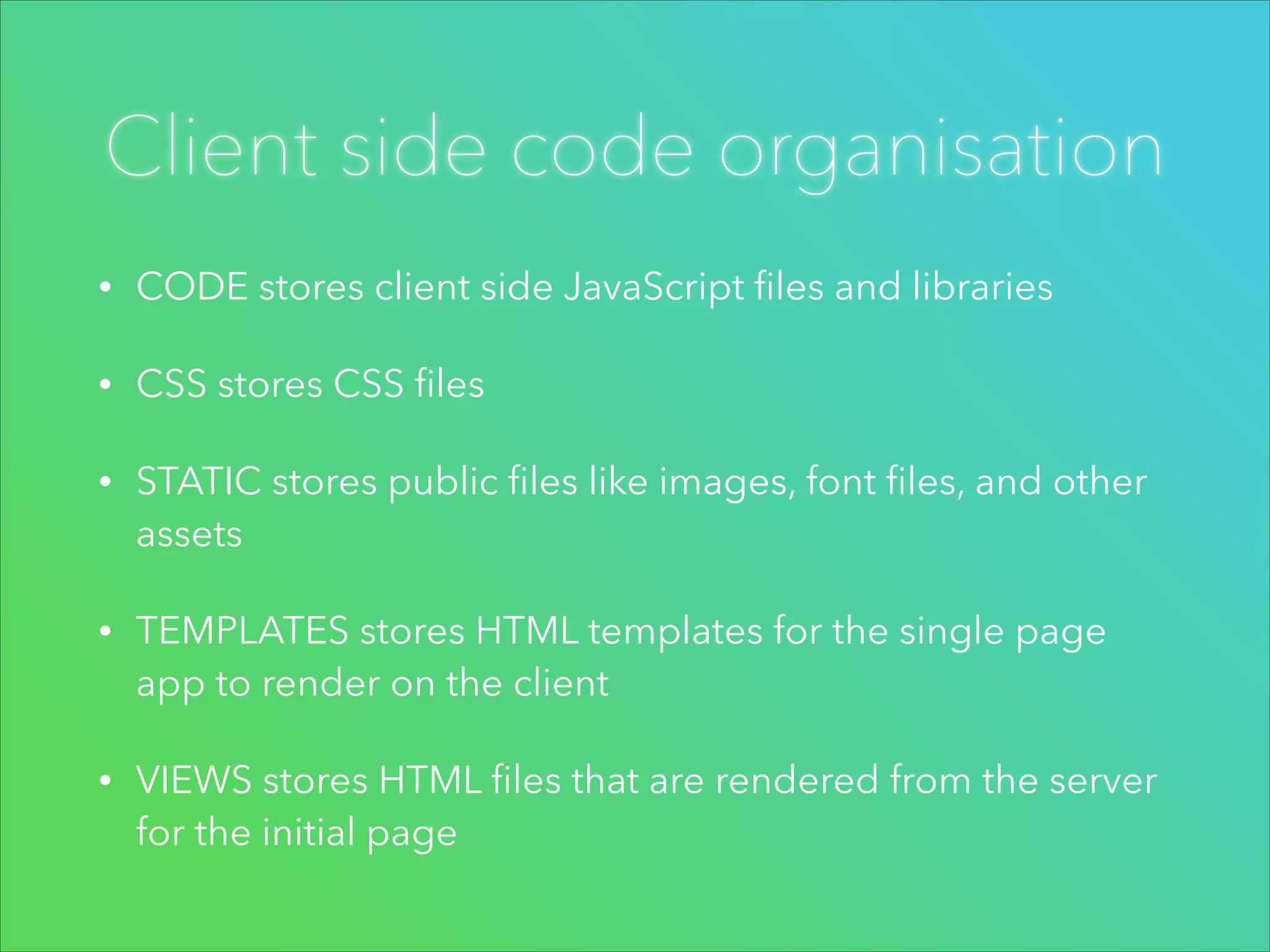 Client side code organisation
•

CODE stores client side JavaScript ﬁles and libraries

•

CSS stores CSS ﬁles

•

STATIC stores public ﬁles like images, font ﬁles, and other
assets

•

TEMPLATES stores HTML templates for the single page
app to render on the client

•

VIEWS stores HTML ﬁles that are rendered from the server
for the initial page

 