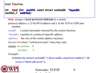 Networks: TCP/IP 9
bind assigns a local protocol address to a socket.
protocol address: a 32 bit IPv4 address and a 16 bit...