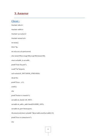 14
3.Annexe
Client :
#include<stdio.h>
#include<stdlib.h>
#include<sys/socket.h>
#include<netinet/in.h>
int main(){
FILE *fp;
int csd,n,ser,s,cli,cport,newsd;
char name[100],rcvmsg[100],rcvg[100],fname[100];
struct sockaddr_in servaddr;
printf("Enter the port");
scanf("%d",&cport);
csd=socket(AF_INET,SOCK_STREAM,0);
if(csd<0){
printf("Error....n");
exit(0);}
else
printf("Socket is createdn");
servaddr.sin_family=AF_INET;
servaddr.sin_addr.s_addr=htonl(INADDR_ANY);
servaddr.sin_port=htons(cport);
if(connect(csd,(struct sockaddr *)&servaddr,sizeof(servaddr))<0)
printf("Error in connectionn");
else
 