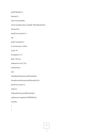 17
printf("Bindedn");
listen(sd,5);
clilen=sizeof(cliaddr);
newsd=accept(sd,(struct sockaddr *)&cliaddr,&clilen);
if(newsd<0){
printf("Cant acceptn");}
else
printf("Acceptedn");
n=recv(newsd,rcv,100,0);
rcv[n]='0';
fp=fopen(rcv,"r");
if(fp==NULL){
send(newsd,"error",5,0);
close(newsd);}
else{
while(fgets(fileread,sizeof(fileread),fp)){
if(send(newsd,fileread,sizeof(fileread),0)<0){
printf("Cant sendn");}
sleep(1);}
if(!fgets(fileread,sizeof(fileread),fp)){
send(newsd,"completed",999999999,0);}
return(0);
}
}
 