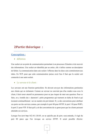 6
2Partie théorique :
Conception :
 définition
Une socket est un point de communication permettant à un processus d’émettre et de recevoir
des informations. Une socket est identifiée par un entier, elle s’utilise comme un descripteur
de fichier. La communication dans une socket s’effectue dans les deux sens contrairement aux
tubes. En TCP, pour que cette communication puisse avoir lieu il faut que la socket soit
connectée à une autre socket.
 Le serveur et le client :
Les serveurs ont une fonction particulière: Ils doivent envoyer des informations pertinentes
aux clients qui en réclament. Comme un serveur ne convient pas d'un rendez-vous avec le
client, il doit rester attentif en permanence pour ne pas risquer de rater une question. Pour ce
faire, on y installe des « daemons“, petits programmes qui tournent en tâche de fond et qui
écoutent continuellement sur un numéro de port donné. Il y a des conventions pour attribuer
ces ports sur des services connus, par exemple le port 80 pour HTTP, le port 110 pour POP3,
le port 21 pour FTP. Il faut qu'il y ait des conventions de ce genre pour que les clients puissent
atteindre ces services.
Lorsque l'on écrit http://62.161.120.45, on ne spécifie pas de port; sous-entendu, il s'agit du
port 80 parce que l'on invoque un service HTTP. Il serait possible d'écrire:
 