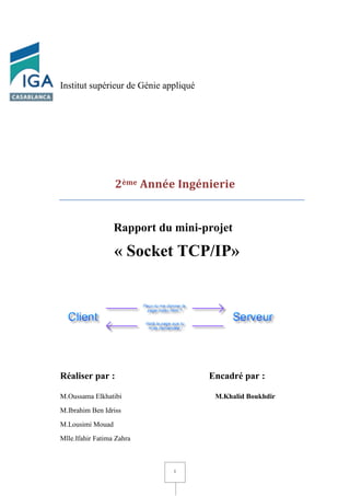 1
Institut supérieur de Génie appliqué
2ème Année Ingénierie
Rapport du mini-projet
I « Socket TCP/IP»
Réaliser par : Encadré par :
M.Oussama Elkhatibi M.Khalid Boukhdir
M.Ibrahim Ben Idriss
M.Lousimi Mouad
Mlle.Ifahir Fatima Zahra
 
