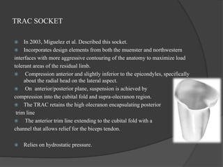 TRAC SOCKET
 In 2003, Miguelez et al. Described this socket.
 Incorporates design elements from both the muenster and northwestern
interfaces with more aggressive contouring of the anatomy to maximize load
tolerant areas of the residual limb.
 Compression anterior and slightly inferior to the epicondyles, specifically
about the radial head on the lateral aspect.
 On anterior/posterior plane, suspension is achieved by
compression into the cubital fold and supra-olecranon region.
 The TRAC retains the high olecranon encapsulating posterior
trim line
 The anterior trim line extending to the cubital fold with a
channel that allows relief for the biceps tendon.
 Relies on hydrostatic pressure.
 