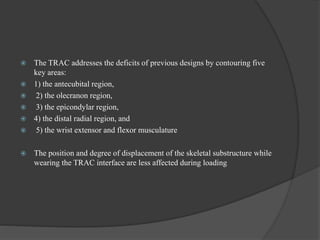  The TRAC addresses the deficits of previous designs by contouring five
key areas:
 1) the antecubital region,
 2) the olecranon region,
 3) the epicondylar region,
 4) the distal radial region, and
 5) the wrist extensor and flexor musculature
 The position and degree of displacement of the skeletal substructure while
wearing the TRAC interface are less affected during loading
 