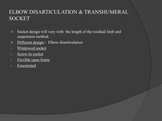 ELBOW DISARTICULATION & TRANSHUMERAL
SOCKET
 Socket design will vary with the length of the residual limb and
suspension method.
 Different design:- Elbow disarticulation
1. Windowed socket
2. Screw-in socket
3. Flexible open frame
4. Fenestrated
 