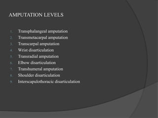 AMPUTATION LEVELS
1. Transphalangeal amputation
2. Transmetacarpal amputation
3. Transcarpal amputation
4. Wrist disarticulation
5. Transradial amputation
6. Elbow disarticulation
7. Transhumeral amputation
8. Shoulder disarticulation
9. Interscapulothoracic disarticulation
 