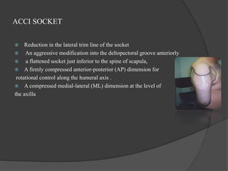 ACCI SOCKET
 Reduction in the lateral trim line of the socket
 An aggressive modification into the deltopectoral groove anteriorly
 a flattened socket just inferior to the spine of scapula,
 A firmly compressed anterior-posterior (AP) dimension for
rotational control along the humeral axis .
 A compressed medial-lateral (ML) dimension at the level of
the axilla
 