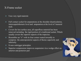 X-Frame socket
 Uses very rigid material.
 Full contact socket for amputations at the shoulder disarticulation,
interscapulothorasic level and amputation at the level of humeral
neck
 Covers far less surface area, all superflous material has been
removed including the rigid portion of a traditional socket. Which
usually covers the superior aspects of the trapezius.
 Resembles an “x” with its four corner roated inwardly to
compress the anteroposterior aspects of thorax superiorly and
inferiorly.
 It uses outtrigger principles
 Superior compression improves suspension via a wedge effect on
anterior and posterior part
 