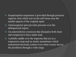  Scapulospinal suspension is provided through posterior
superior strut which rest on the soft tissue near the
medial aspects of the scapular spine
 Anterosuperior part provides pressure over the
deltopectoral region
 An anteroinferior extension that dissipates both shear
and compressive force under load
 A pliable saddle over the trapezius that act as a
suspension strap and an elastic memebrane which
maintained electrode contact even when wearer moves
the prosthesis through a wide range.
 