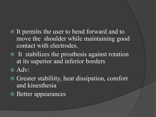  It permits the user to bend forward and to
move the shoulder while maintaining good
contact with electrodes.
 It stabilizes the prosthesis against rotation
at its superior and inferior borders
 Adv:
 Greater stabiliity, heat dissipation, comfort
and kinesthesia
 Better appearances
 