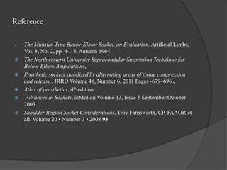 Reference
1. The Munster-Type Below-Elbow Socket, an Evaluation, Artificial Limbs,
Vol. 8, No. 2, pp. 4-.14, Autumn 1964.
 The Northwestern University Supracondylar Suspension Technique for
Below-Elbow Amputations,
 Prosthetic sockets stabilized by alternating areas of tissue compression
and release , JRRD Volume 48, Number 6, 2011 Pages -679–696 .
 Atlas of prosthetics, 4th edition
 Advances in Sockets, inMotion Volume 13, Issue 5 September/October
2003
 Shoulder Region Socket Considerations, Troy Farnsworth, CP, FAAOP, et
all. Volume 20 • Number 3 • 2008 93
 