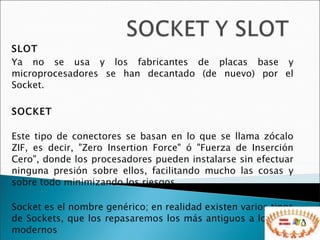SLOT Ya no se usa y los fabricantes de placas base y microprocesadores se han decantado (de nuevo) por el Socket. SOCKET Este tipo de conectores se basan en lo que se llama zócalo ZIF, es decir, "Zero Insertion Force" ó "Fuerza de Inserción Cero", donde los procesadores pueden instalarse sin efectuar ninguna presión sobre ellos, facilitando mucho las cosas y sobre todo minimizando los riesgos. Socket es el nombre genérico; en realidad existen varios tipos de Sockets, que los repasaremos los más antiguos a los más modernos 