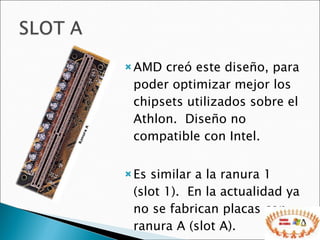 AMD creó este diseño, para poder optimizar mejor los chipsets utilizados sobre el Athlon.  Diseño no compatible con Intel.  Es similar a la ranura 1 (slot 1).  En la actualidad ya no se fabrican placas con ranura A (slot A).  
