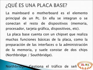 La mainboard o motherboard es el elemento principal de un Pc. En ella se integran o se conectan el resto de dispositivos (memoria, procesador, tarjeta gráfica, dispositivos, etc). La placa base cuenta con un chipset que realiza muchas funciones básicas de la placa, como la preparación de las interfaces o la administración de la memoria, y suele constar de dos chips (Northbridge / Southbridge). Northbridge: Gestiona el tráfico de señales y datos entre la CPU, el subsistema gráfico y el subsistema de memoria 