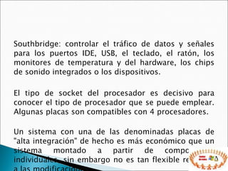 Southbridge: controlar el tráfico de datos y señales para los puertos IDE, USB, el teclado, el ratón, los monitores de temperatura y del hardware, los chips de sonido integrados o los dispositivos. El tipo de socket del procesador es decisivo para conocer el tipo de procesador que se puede emplear. Algunas placas son compatibles con 4 procesadores.  Un sistema con una de las denominadas placas de "alta integración" de hecho es más económico que un sistema montado a partir de componentes individuales, sin embargo no es tan flexible respecto a las modificaciones.  