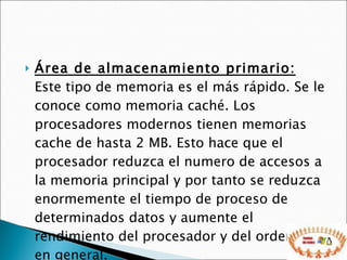 Área de almacenamiento primario:  Este tipo de memoria es el más rápido. Se le conoce como memoria caché. Los procesadores modernos tienen memorias cache de hasta 2 MB. Esto hace que el procesador reduzca el numero de accesos a la memoria principal y por tanto se reduzca enormemente el tiempo de proceso de determinados datos y aumente el rendimiento del procesador y del ordenador en general.  