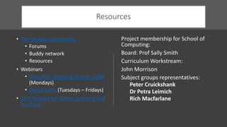 Resources
• The Moodle community
• Forums
• Buddy network
• Resources
• Webinars
• Help with Teaching Online - Q&A
(Mondays)
• Digital tools (Tuesdays – Fridays)
• 12 Principles for Online Learning and
Teaching
Project membership for School of
Computing:
Board: Prof Sally Smith
Curriculum Workstream:
John Morrison
Subject groups representatives:
Peter Cruickshank
Dr Petra Leimich
Rich Macfarlane
 