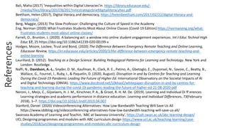 References Bali, Maha (2017) ‘Inequalities within Digital Literacies’in https://library.educause.edu/-
/media/files/library/2017/8/2017nmcstrategicbriefdigitalliteracyheii.pdf
Beetham, Helen (2017), Digital literacy and democracy, https://helenbeetham.com/2017/02/22/digital-literacy-and-
democracy/
Berg, Maggie, (2013) The Slow Professor: Challenging the Culture of Speed in the Academy
Eng, Norman (2020) What Frustrates Students Most About Online Classes (Covid-19 Edition) https://normaneng.org/what-
frustrates-students-most-about-online-classes/
Farrell, O., Brunton, J. (2020). A balancing act: a window into online student engagement experiences. Int J Educ Technol High
Educ 17, 25 https://doi.org/10.1186/s41239-020-00199-x
Hodges, Moore, Lockee, Trust and Bond, (2020) The Difference Between Emergency Remote Teaching and Online Learning,
Educause Review, https://er.educause.edu/articles/2020/3/the-difference-between-emergency-remote-teaching-and-
online-learning
Laurillard, D. (2012). Teaching as a Design Science: Building Pedagogical Patterns for Learning and Technology. New York and
London: Routledge.
Naffi, N., Davidson, A.-L., Snyder, D. M., Kaufman, R., Clark, R. E., Patino, A., Gbetoglo, E., Duponsel, N., Savoie, C., Beatty, B.,
Wallace, G., Fournel, I., Ruby, I., & Paquelin, D. (2020, August). Disruption in and by Centres for Teaching and Learning
During the Covid-19 Pandemic Leading the Future of Higher Ed. International Observatory on the Societal Impacts of AI
and Digital Technology (OBVIA). https://www.docdroid.net/L0khasC/whitepaper-disruption-in-and-by-centres-for-
teaching-and-learning-during-the-covid-19-pandemic-leading-the-future-of-higher-ed-21-08-2020-pdf
Neroni, J., Meijs, C., Gijselaers, H. J. M., Kirschner, P. A., & Groot, R. H. M. De. (2019). Learning and Individual Di ff erences
Learning strategies and academic performance in distance education. Learning and Individual Differences, 73(February
2018), 1–7. https://doi.org/10.1016/j.lindif.2019.04.007
Stanford, Daniel (2020) Videoconferencing Alternatives: How Low-Bandwidth Teaching Will Save Us All
https://www.iddblog.org/videoconferencing-alternatives-how-low-bandwidth-teaching-will-save-us-all/
Swansea Academy of Learning and Teachin, ‘ABC at Swansea University’, https://salt.swan.ac.uk/abc-learning-design/
UCL Designing programmes and modules with ABC curriculum design https://www.ucl.ac.uk/teaching-learning/case-
studies/2018/jun/designing-programmes-and-modules-abc-curriculum-design
 
