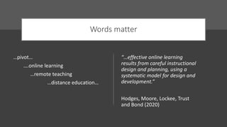 Words matter
…pivot…
….online learning
…remote teaching
…distance education…
“…effective online learning
results from careful instructional
design and planning, using a
systematic model for design and
development.”
Hodges, Moore, Lockee, Trust
and Bond (2020)
 