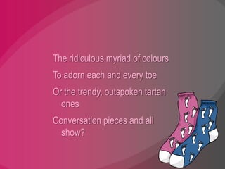 The ridiculous myriad of coloursTo adorn each and every toeOr the trendy, outspoken tartan onesConversation pieces and all show?