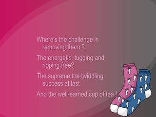 Where’s the challenge in removing them ?The energetic  tugging and ripping free?The supreme toe twiddling success at lastAnd the well-earned cup of tea !