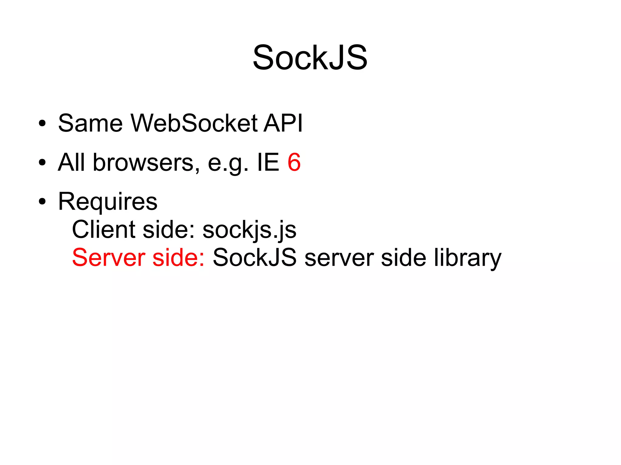 SockJS
●   Provides WebSocket-like API
●   Supports all browsers, e.g. IE 6
●   Transports: websocket xhr-streaming xdr-
    streaming iframe-eventsource iframe-htmlfile
    xhr-polling xdr-polling iframe-xhr-polling jsonp-
    polling
●   Requires
     Client side: sockjs.js
     Server side: SockJS server side library
 