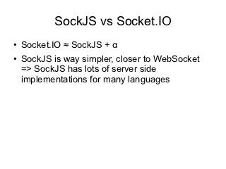 SockJS vs Socket.IO
●   Socket.IO ≈ SockJS + α
●   SockJS is way simpler, closer to WebSocket
    => SockJS has lots of server side
    implementations for many languages
 