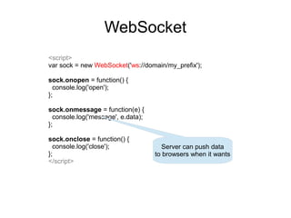 WebSocket
<script>
var sock = new WebSocket('ws://domain/my_prefix');

sock.onopen = function() {
  console.log('open');
};

sock.onmessage = function(e) {
  console.log('message', e.data);
};

sock.onclose = function() {
  console.log('close');               Server can push data
};                                  to browsers when it wants
</script>
 