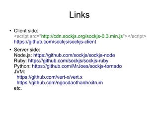 Links
●   Client side:
    <script src="http://cdn.sockjs.org/sockjs-0.3.min.js"></script>
    https://github.com/sockjs/sockjs-client
●   Server side:
    Node.js: https://github.com/sockjs/sockjs-node
    Ruby: https://github.com/sockjs/sockjs-ruby
    Python: https://github.com/MrJoes/sockjs-tornado
    JVM:
     https://github.com/vert-x/vert.x
     https://github.com/ngocdaothanh/xitrum
    etc.
 