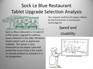 Sock Le Blue Restaurant
     Tablet Upgrade Selection Analysis
                                        Our research confirms the Apple i-Pad to
                                        be the frontrunner in touchscreen
                                        technology for

                                                   Speed and
Sock Le Blue restaurant is in need of
a POS system upgrade to address                     Usability
issues inherent in the older Windows
based system such as speed and
usability. The owner is very
enamored by the Apple I-pad and
would like to purchase it but wants
an outside analysis to compare it vs
its competitors.

.
 