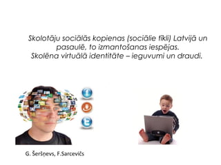Skolotāju sociālās kopienas (sociālie tīkli) Latvijā un 
pasaulē, to izmantošanas iespējas. 
Skolēna virtuālā identitāte – ieguvumi un draudi. 
G. Šeršņevs, F.Sarcevičs 
 