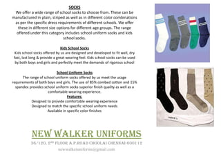 SOCKS
 We offer a wide range of school socks to choose from. These can be
manufactured in plain, striped as well as in different color combinations
 as per the specific dress requirements of different schools. We offer
   these in different size options for different age groups. The range
  offered under this category includes school uniform socks and kids
                               school socks.

                               Kids School Socks
 Kids school socks offered by us are designed and developed to fit well, dry
 fast, last long & provide a great wearing feel. Kids school socks can be used
  by both boys and girls and perfectly meet the demands of rigorous school

                            School Uniform Socks
      The range of school uniform socks offered by us meet the usage
requirements of both boys and girls. The use of 85% combed cotton and 15%
  spandex provides school uniform socks superior finish quality as well as a
                     comfortable wearing experience.
                                  Features:
           Designed to provide comfortable wearing experience
           Designed to match the specific school uniform needs
                     Available in specific color finishes




            NEW WALKER UNIFORMS
           36/120, 2ND FLOOR A.P.ROAD CHOOLAI CHENNAI-600112
                        newwalkeruniforms@gmail.com
 