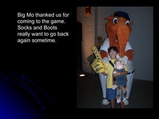 Big Mo thanked us for coming to the game.  Socks and Boots really want to go back again sometime. 