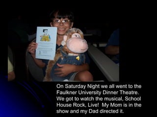 On Saturday Night we all went to the Faulkner University Dinner Theatre.  We got to watch the musical, School House Rock, Live!  My Mom is in the show and my Dad directed it. 