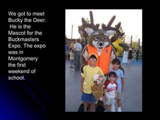 We got to meet Bucky the Deer.  He is the Mascot for the Buckmasters Expo. The expo was in Montgomery the first weekend of school. 