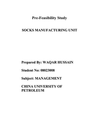 Pre-Feasibility Study


SOCKS MANUFACTURING UNIT




Prepared By: WAQAR HUSSAIN

Student No: 08023008

Subject: MANAGEMENT

CHINA UNIVERSITY OF
PETROLEUM
 