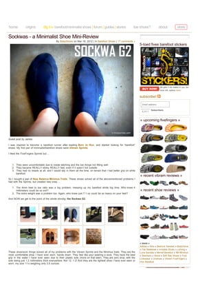 home            origins          dig in» barefoot/minimalist shoes | forum | guides | stories                   toe shoes?             about               store

Sockwas - a Minimalist Shoe Mini-Review
                                          By BdayShoes on Mar 16, 2012 | In Barefoot Shoes | 17 comments »
                                                                                                                     5-toed fives barefoot stickers




                                                                                                                                       ($5 gets 2 stix mailed to you, but
                                                                                                                                       more info, options here)


                                                                                                                     subscribe!

                                                                                                                       email address

                                                                                                                               Subscribers
                                                                                                                      6,911


                                                                                                                     « upcoming fivefingers »




Guest post by James

I was inspired to become a barefoot runner after reading Born to Run, and started looking for “barefoot”
shoes. My first pair of minimalist/barefoot shoes were Vibram Sprints.

I liked the FiveFingers Sprints but ...



   1. They were uncomfortable due to inside stitching and the toe things not fitting well
   2. They became REALLY stinky REALLY fast, even if it wasn’t hot outside
   3. They had no treads at all, and I would slip in them all the time, on terrain that I had better grip on while
      barefoot
                                                                                                                     « recent vibram reviews »
So I bought a pair of New Balance Minimus Trails. These shoes solved all of the abovementioned problems I
had with the Sprints, but created new ones ...

   1. The 4mm heel to toe ratio was a big problem, messing up my barefoot stride big time. Who knew 4
      millimeters could be so evil?                                                                                  « recent shoe reviews »
   2. The extra weight was a problem too. Again, who knew just 7.1 oz could be so heavy on your feet?

And NOW we get to the point of the whole shindig: the Sockwa G2.




                                                                                                                     « more »
                                                                                                                     Adidas » Altra » Bedrock Sandals » BodyGlove
                                                                                                                     » Fila Skeletoes » Invisible Shoes » Leming »
These shoe/sock things solved all of my problems with the Vibram Sprints and the Minimus trails. They are the        Luna Sandals » Merrell Barefoot » NB Minimus
most comfortable shoe I have ever worn, hands down. They feel like your wearing a sock. They have the best           » Skechers » Skora » Soft Star Shoes » True
grip in the water I have ever seen due to their plastic sole (more on that later). They are zero drop, with the      Linkswear » Unshoes » Vibram FiveFingers »
sole being just 1.2 millimeters thick everywhere. Not 12, 1.2! And they are the lightest shoe I have ever seen or    Vivo Barefoot
worn, my size 11’s weighing only 3.5 ounces.
 