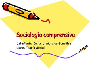 Sociología comprensiva  Estudiante: Dulce E. Morales González Clase: Teoría Social 